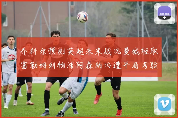 乔科尔预测英超未来战况曼城轻取富勒姆利物浦阿森纳均遭平局考验