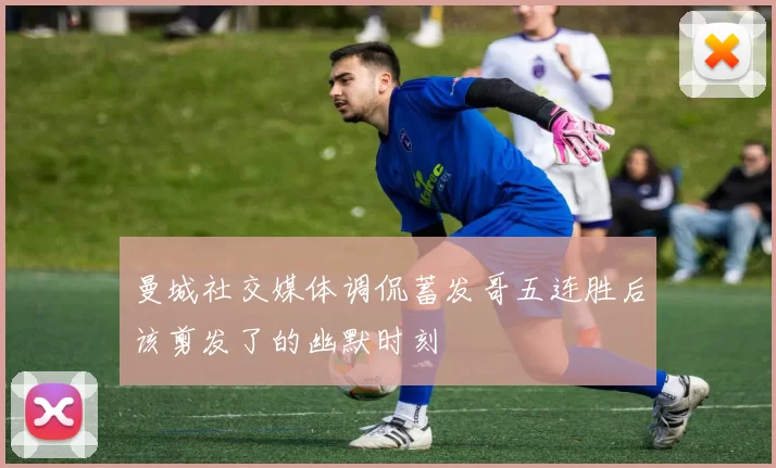 曼城社交媒体调侃蓄发哥五连胜后该剪发了的幽默时刻