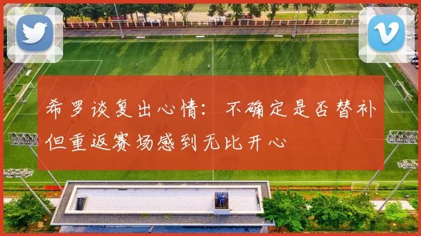 希罗谈复出心情：不确定是否替补但重返赛场感到无比开心