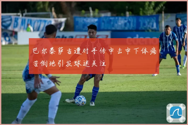 巴尔泰萨吉遭对手传中击中下体痛苦倒地引发球迷关注