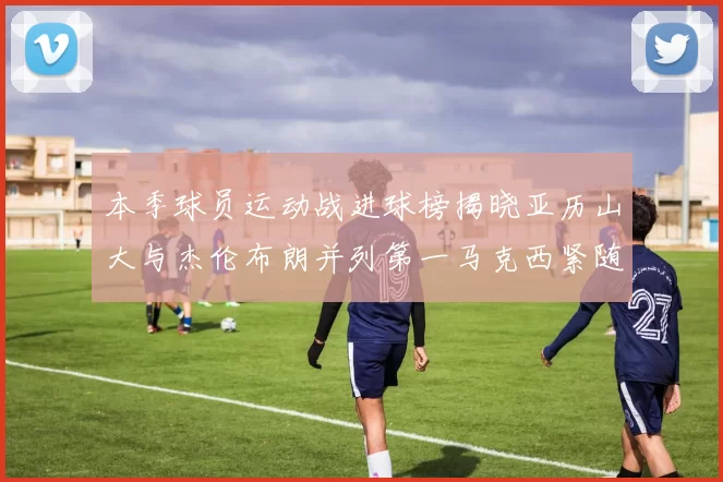 本季球员运动战进球榜揭晓亚历山大与杰伦布朗并列第一马克西紧随其后