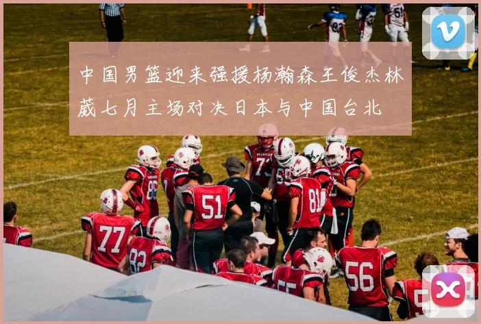 中国男篮迎来强援杨瀚森王俊杰林葳七月主场对决日本与中国台北