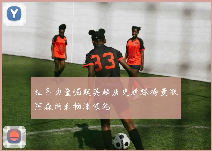 红色力量崛起英超历史进球榜曼联阿森纳利物浦领跑