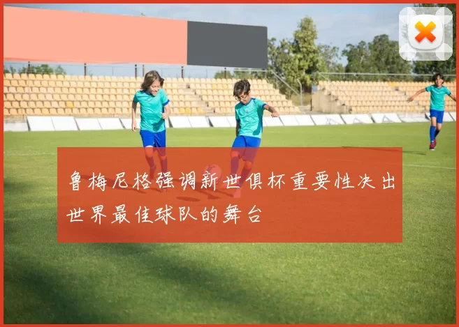 鲁梅尼格强调新世俱杯重要性决出世界最佳球队的舞台
