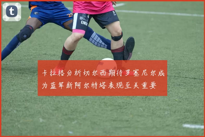 卡拉格分析切尔西期待罗塞尼尔成为蓝军新阿尔特塔表现至关重要
