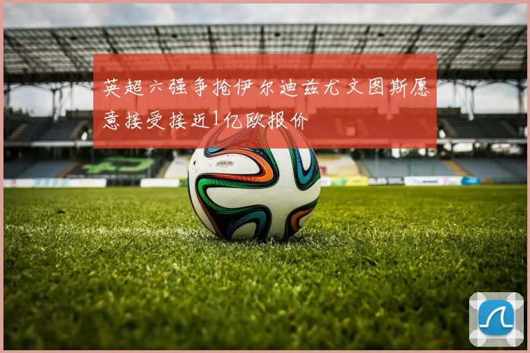 英超六强争抢伊尔迪兹尤文图斯愿意接受接近1亿欧报价