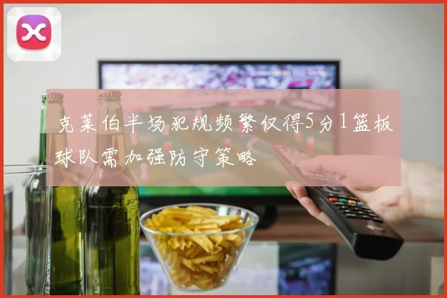 克莱伯半场犯规频繁仅得5分1篮板球队需加强防守策略