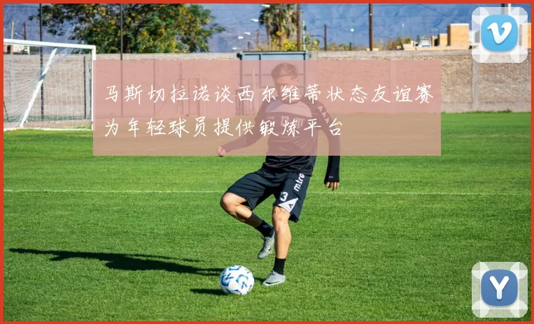 马斯切拉诺谈西尔维蒂状态友谊赛为年轻球员提供锻炼平台