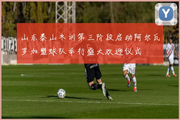 山东泰山冬训第三阶段启动阿尔瓦罗加盟球队举行盛大欢迎仪式