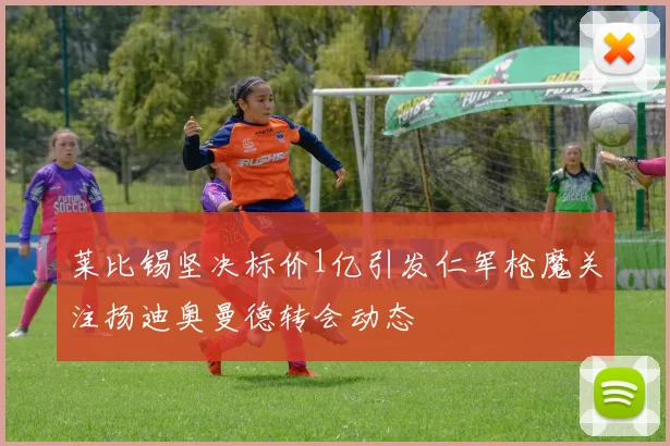 莱比锡坚决标价1亿引发仁军枪魔关注扬迪奥曼德转会动态