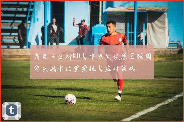 乌度卡分析KD与申京失误原因强调包夹战术的重要性与应对策略