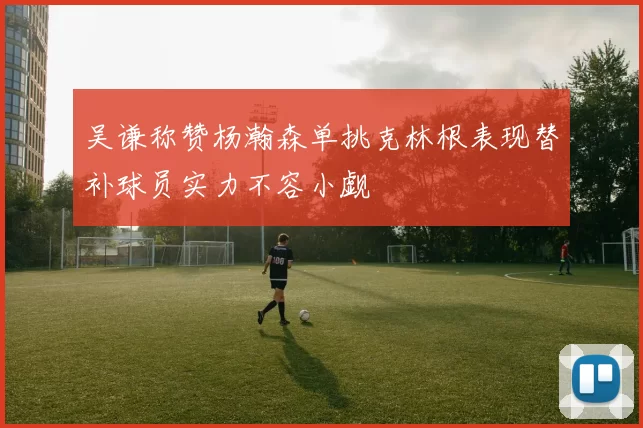 吴谦称赞杨瀚森单挑克林根表现替补球员实力不容小觑