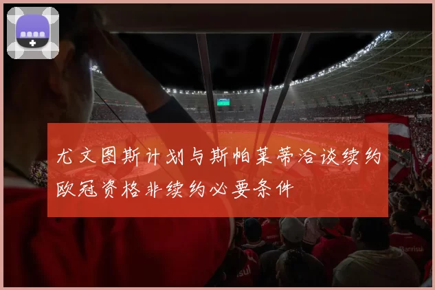 尤文图斯计划与斯帕莱蒂洽谈续约欧冠资格非续约必要条件