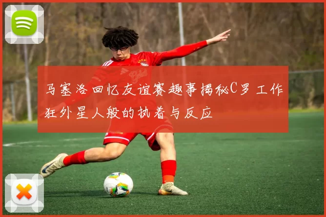 马塞洛回忆友谊赛趣事揭秘C罗工作狂外星人般的执着与反应