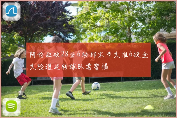 阿伦狂砍28分6助却末节失准6投全失险遭逆转球队需警惕