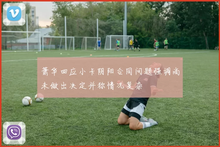 萧华回应小卡阴阳合同问题强调尚未做出决定并称情况复杂