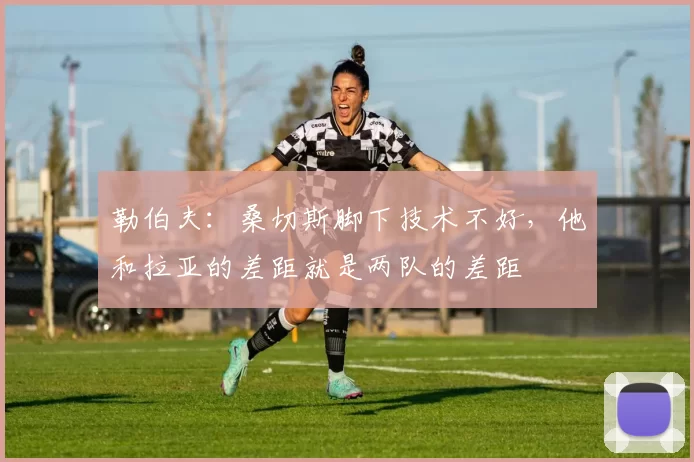 勒伯夫：桑切斯脚下技术不好，他和拉亚的差距就是两队的差距
