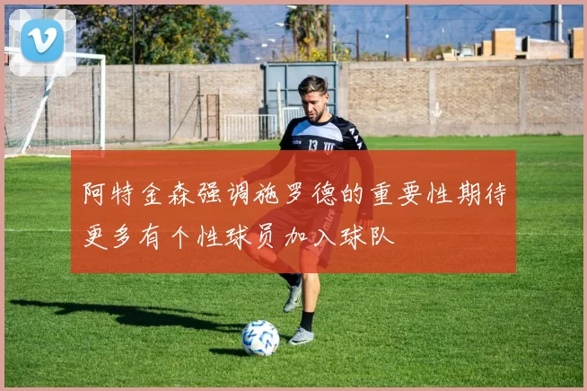 阿特金森强调施罗德的重要性期待更多有个性球员加入球队