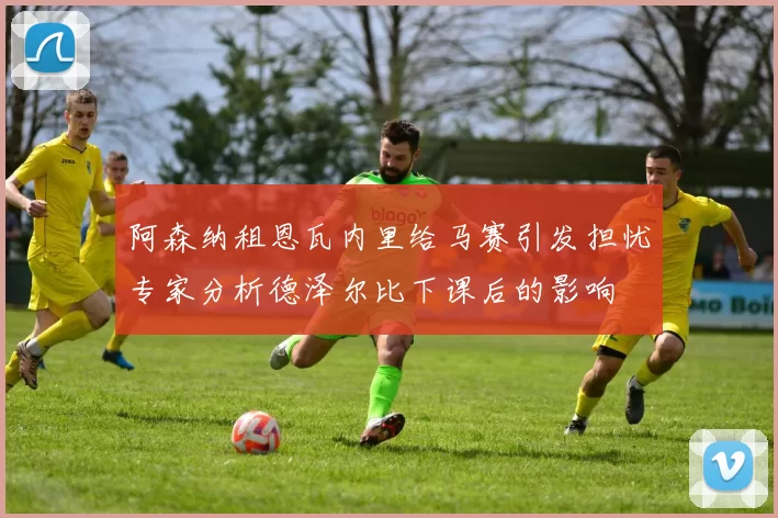 阿森纳租恩瓦内里给马赛引发担忧专家分析德泽尔比下课后的影响