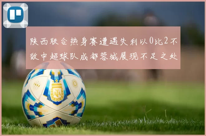 陕西联合热身赛遭遇失利以0比2不敌中超球队成都蓉城展现不足之处