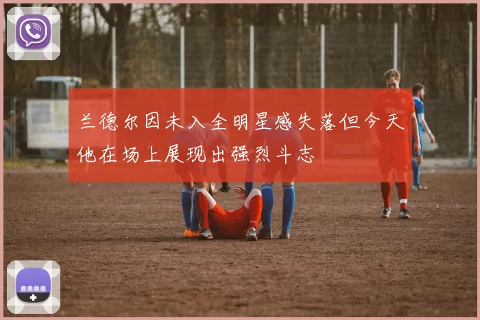 兰德尔因未入全明星感失落但今天他在场上展现出强烈斗志