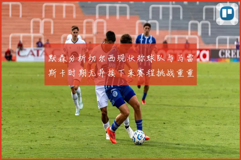 默森分析切尔西现状称球队与马雷斯卡时期无异接下来赛程挑战重重