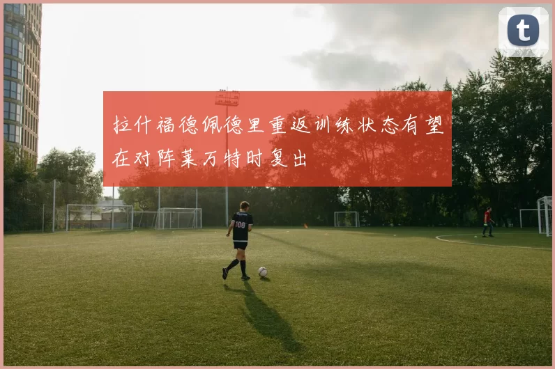 拉什福德佩德里重返训练状态有望在对阵莱万特时复出