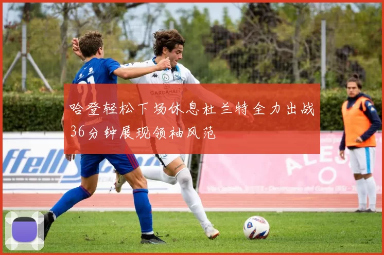 哈登轻松下场休息杜兰特全力出战36分钟展现领袖风范