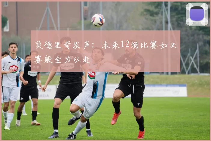 莫德里奇发声：未来12场比赛如决赛般全力以赴