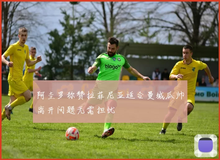 阿圭罗称赞拉菲尼亚适合曼城瓜帅离开问题无需担忧