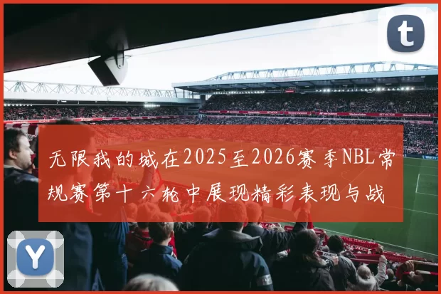 无限我的城在2025至2026赛季NBL常规赛第十六轮中展现精彩表现与战术分析