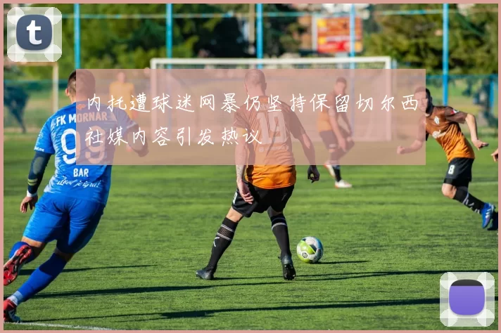 内托遭球迷网暴仍坚持保留切尔西社媒内容引发热议