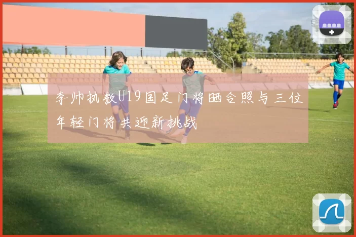 李帅执教U19国足门将晒合照与三位年轻门将共迎新挑战
