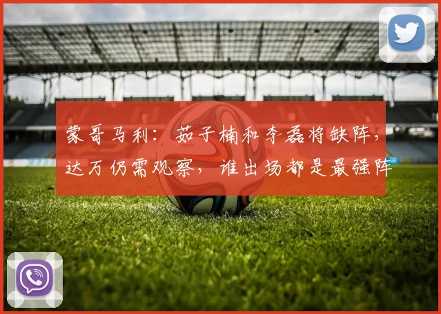 蒙哥马利：茹子楠和李磊将缺阵，达万仍需观察，谁出场都是最强阵