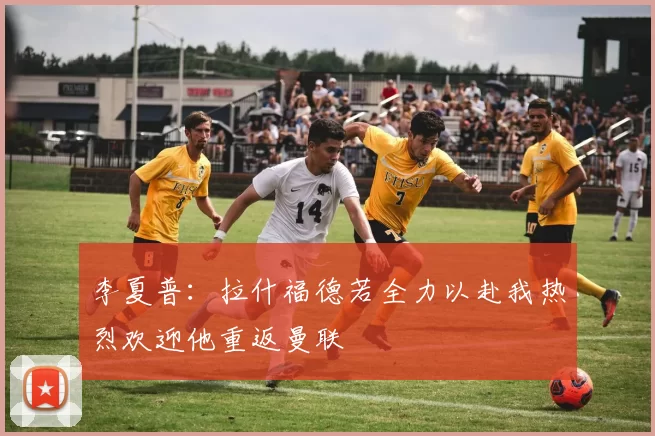 李夏普：拉什福德若全力以赴我热烈欢迎他重返曼联